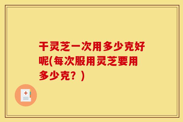 干灵芝一次用多少克好呢(每次服用灵芝要用多少克?) 干灵芝一次用多少克好呢(每次服用灵芝要用多少克?)