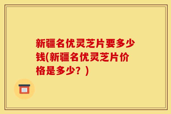 新疆名优灵芝片要多少钱(新疆名优灵芝片价格是多少?) 新疆名优灵芝片要多少钱(新疆名优灵芝片价格是多少?)