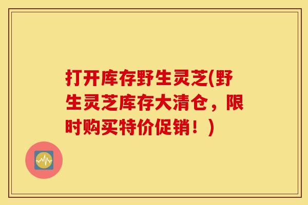 打开库存野生灵芝(野生灵芝库存大清仓,限时购买特价促销!) 打开库存野生灵芝(野生灵芝库存大清仓,限时购买特价促销!)