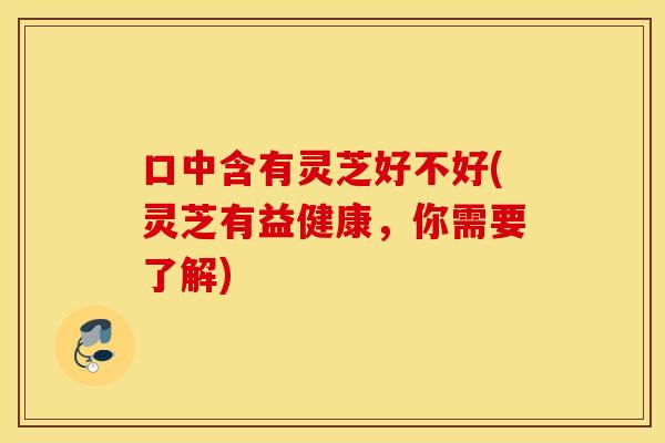 口中含有灵芝好不好(灵芝有益健康,你需要了解) 口中含有灵芝好不好(灵芝有益健康,你需要了解)