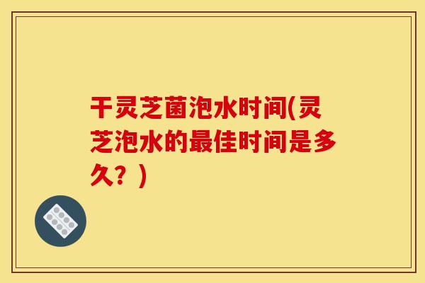 干灵芝菌泡水时间(灵芝泡水的最佳时间是多久?) 干灵芝菌泡水时间(灵芝泡水的最佳时间是多久?)