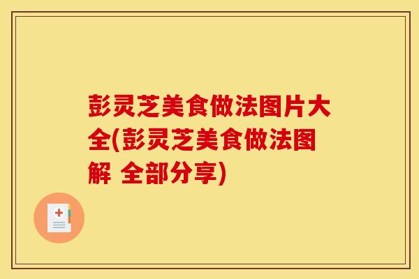 彭灵芝美食做法图片大全(彭灵芝美食做法图解 全部分享) 彭灵芝美食做法图片大全(彭灵芝美食做法图解 全部分享)