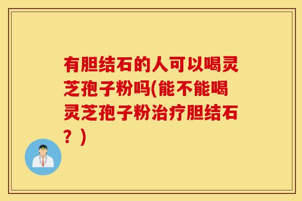 有胆结石的人可以喝灵芝孢子粉吗(能不能喝灵芝孢子粉治疗胆结石?) 有胆结石的人可以喝灵芝孢子粉吗(能不能喝灵芝孢子粉治疗胆结石?)