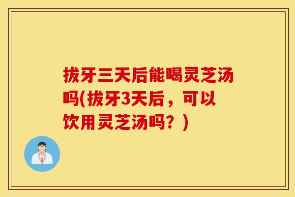 拔牙三天后能喝灵芝汤吗(拔牙3天后,可以饮用灵芝汤吗?) 拔牙三天后能喝灵芝汤吗(拔牙3天后,可以饮用灵芝汤吗?)