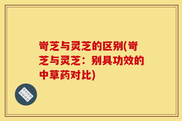岢芝与灵芝的区别(岢芝与灵芝:别具功效的中草药对比) 岢芝与灵芝的区别(岢芝与灵芝:别具功效的中草药对比)