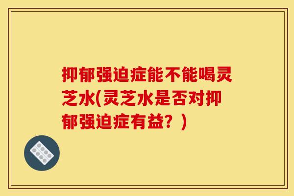 抑郁强迫症能不能喝灵芝水(灵芝水是否对抑郁强迫症有益?) 抑郁强迫症能不能喝灵芝水(灵芝水是否对抑郁强迫症有益?)