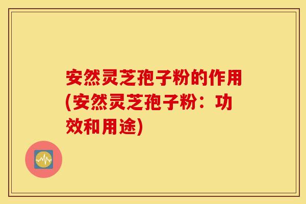 安然灵芝孢子粉的作用(安然灵芝孢子粉:功效和用途) 安然灵芝孢子粉的作用(安然灵芝孢子粉:功效和用途)