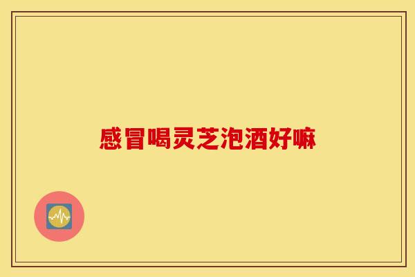 感冒喝灵芝泡酒好嘛 感冒喝灵芝泡酒好嘛