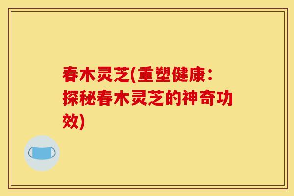 春木灵芝(重塑健康:探秘春木灵芝的神奇功效) 春木灵芝(重塑健康:探秘春木灵芝的神奇功效)