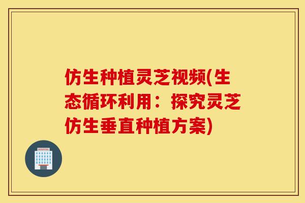 仿生种植灵芝视频(生态循环利用:探究灵芝仿生垂直种植方案) 仿生种植灵芝视频(生态循环利用:探究灵芝仿生垂直种植方案)