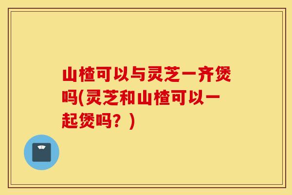 山楂可以与灵芝一齐煲吗(灵芝和山楂可以一起煲吗?) 山楂可以与灵芝一齐煲吗(灵芝和山楂可以一起煲吗?)