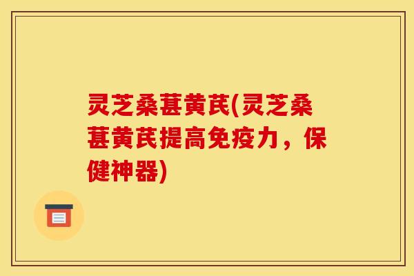 灵芝桑葚黄芪(灵芝桑葚黄芪提高免疫力，保健神器)
