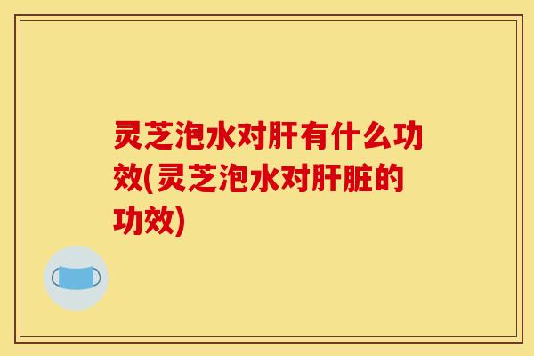 灵芝泡水对肝有什么功效(灵芝泡水对肝脏的功效)