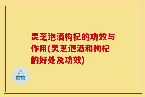 灵芝泡酒构杞的功效与作用(灵芝泡酒和枸杞的好处及功效)