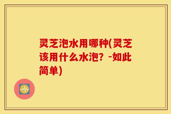 灵芝泡水用哪种(灵芝该用什么水泡？-如此简单)