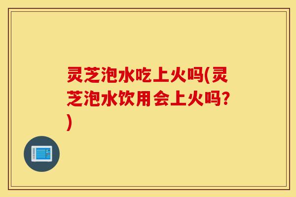 灵芝泡水吃上火吗(灵芝泡水饮用会上火吗？)