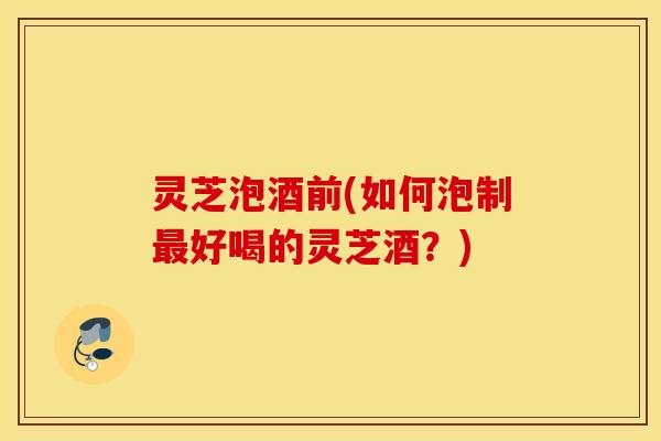 灵芝泡酒前(如何泡制最好喝的灵芝酒？)