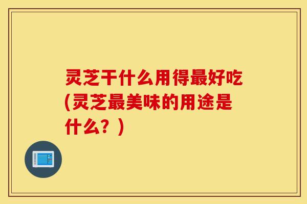 灵芝干什么用得最好吃(灵芝最美味的用途是什么？)