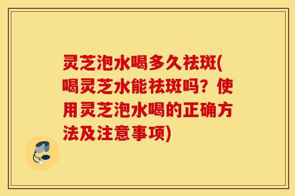 灵芝泡水喝多久祛斑(喝灵芝水能祛斑吗？使用灵芝泡水喝的正确方法及注意事项)