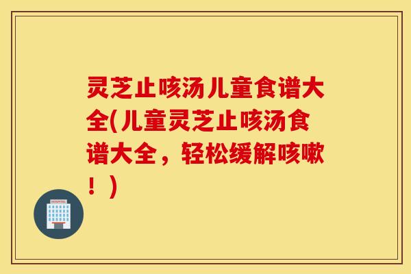 灵芝止咳汤儿童食谱大全(儿童灵芝止咳汤食谱大全，轻松缓解咳嗽！)