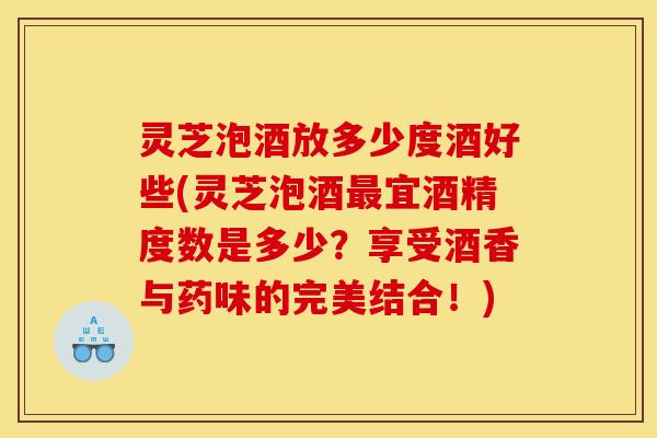 灵芝泡酒放多少度酒好些(灵芝泡酒最宜酒精度数是多少？享受酒香与药味的完美结合！)