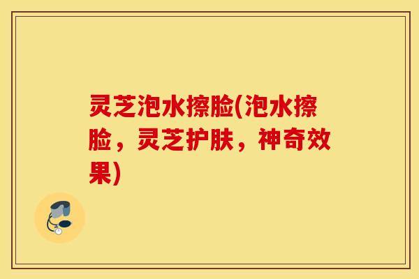 灵芝泡水擦脸(泡水擦脸，灵芝护肤，神奇效果)