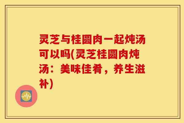 灵芝与桂圆肉一起炖汤可以吗(灵芝桂圆肉炖汤：美味佳肴	，养生滋补)