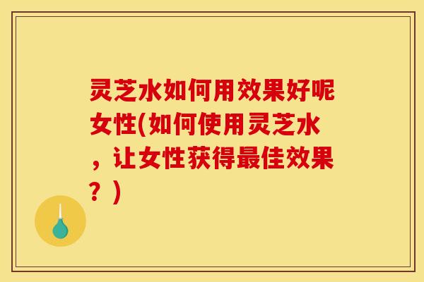 灵芝水如何用效果好呢女性(如何使用灵芝水	，让女性获得最佳效果？)