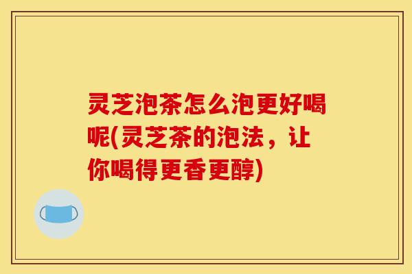 灵芝泡茶怎么泡更好喝呢(灵芝茶的泡法，让你喝得更香更醇)
