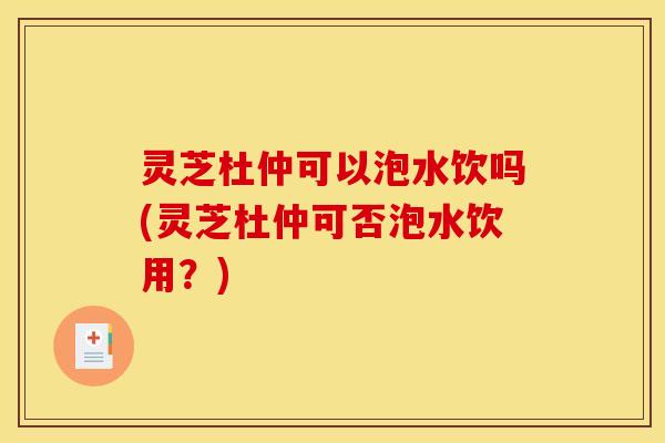灵芝杜仲可以泡水饮吗(灵芝杜仲可否泡水饮用？)