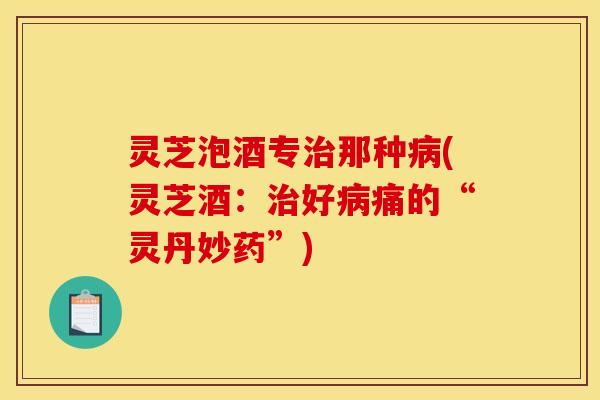灵芝泡酒专治那种病(灵芝酒：治好病痛的“灵丹妙药	”)