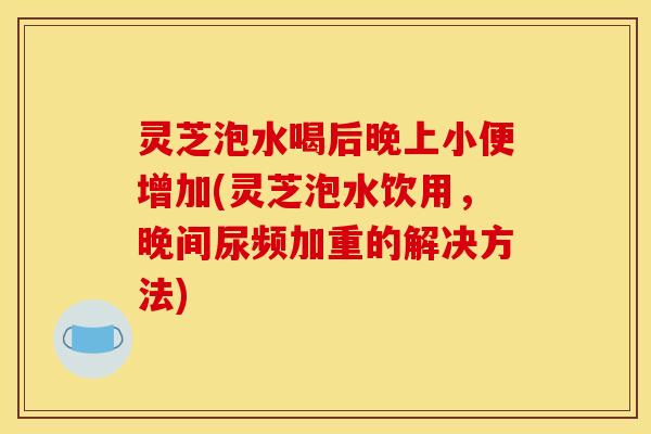灵芝泡水喝后晚上小便增加(灵芝泡水饮用，晚间尿频加重的解决方法)