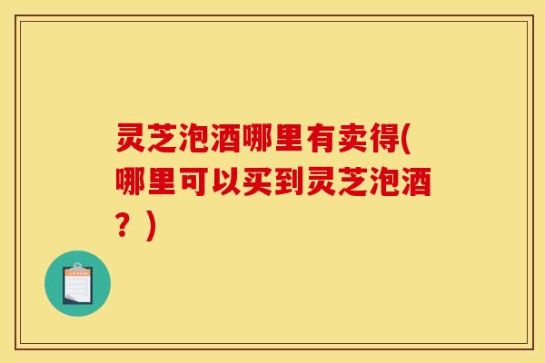 灵芝泡酒哪里有卖得(哪里可以买到灵芝泡酒？)