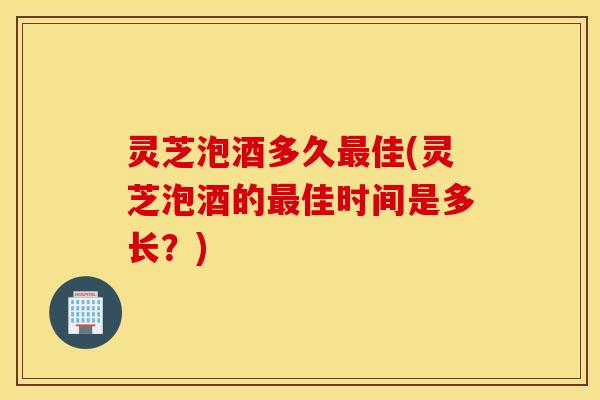 灵芝泡酒多久最佳(灵芝泡酒的最佳时间是多长？)