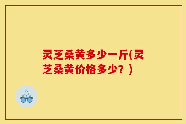 灵芝桑黄多少一斤(灵芝桑黄价格多少？)