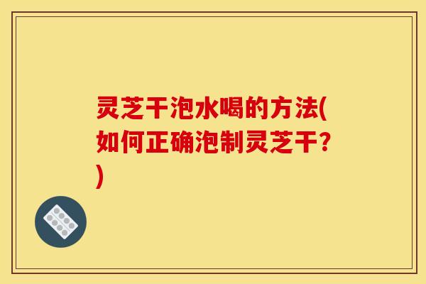 灵芝干泡水喝的方法(如何正确泡制灵芝干？)