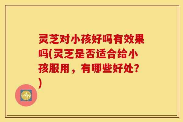灵芝对小孩好吗有效果吗(灵芝是否适合给小孩服用	，有哪些好处？)
