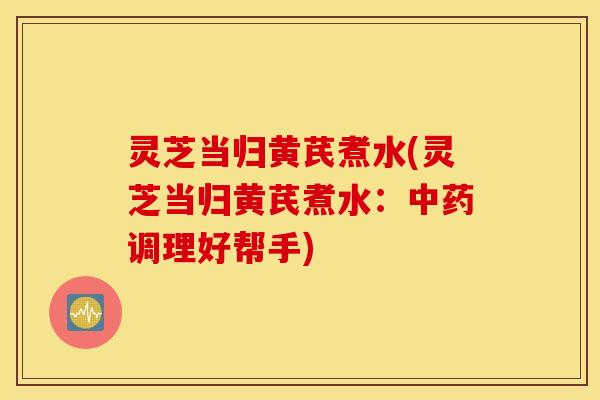 灵芝当归黄芪煮水(灵芝当归黄芪煮水：中药调理好帮手)