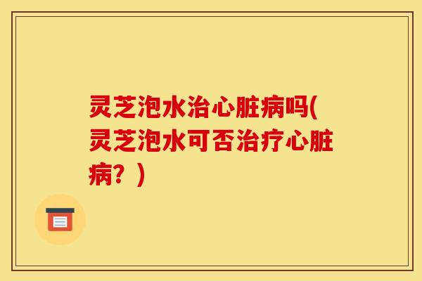 灵芝泡水治心脏病吗(灵芝泡水可否治疗心脏病？)