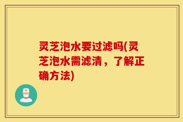 灵芝泡水要过滤吗(灵芝泡水需滤清	，了解正确方法)