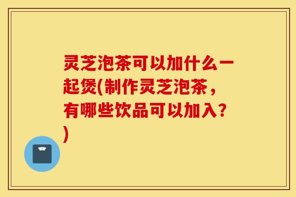 灵芝泡茶可以加什么一起煲(制作灵芝泡茶	，有哪些饮品可以加入？)