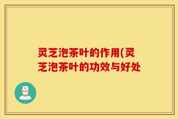 灵芝泡茶叶的作用(灵芝泡茶叶的功效与好处