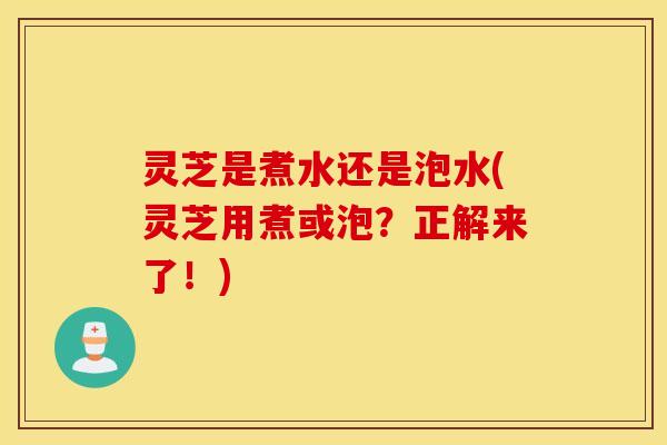 灵芝是煮水还是泡水(灵芝用煮或泡？正解来了！)