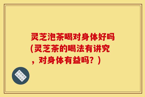 灵芝泡茶喝对身体好吗(灵芝茶的喝法有讲究，对身体有益吗？)