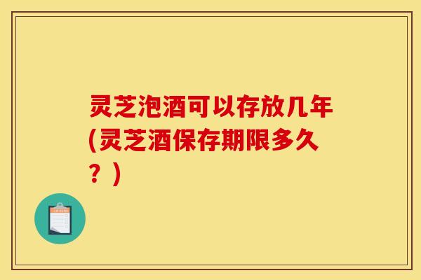 灵芝泡酒可以存放几年(灵芝酒保存期限多久？)