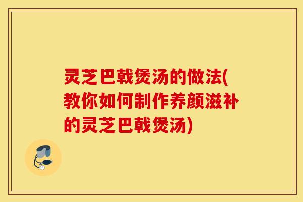 灵芝巴戟煲汤的做法(教你如何制作养颜滋补的灵芝巴戟煲汤)
