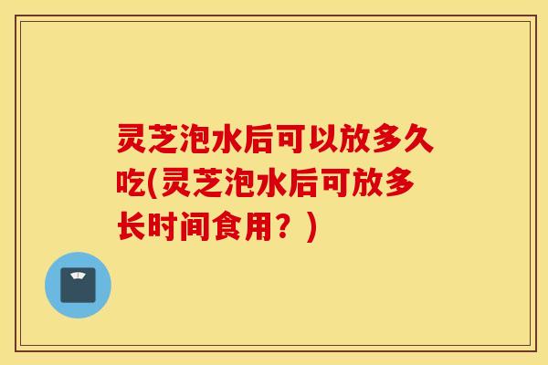 灵芝泡水后可以放多久吃(灵芝泡水后可放多长时间食用？)