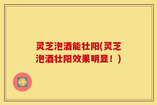 灵芝泡酒能壮阳(灵芝泡酒壮阳效果明显！)