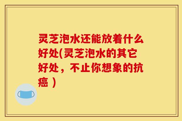 灵芝泡水还能放着什么好处(灵芝泡水的其它好处	，不止你想象的抗癌 )