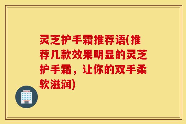 灵芝护手霜推荐语(推荐几款效果明显的灵芝护手霜，让你的双手柔软滋润)